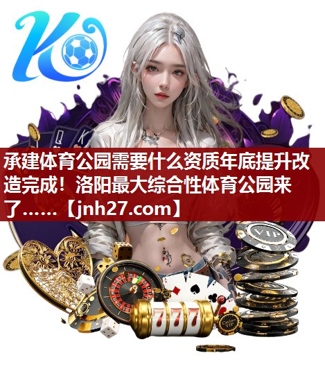 承建体育公园需要什么资质年底提升改造完成！洛阳最大综合性体育公园来了……